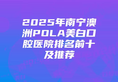 2025年南宁澳洲POLA美白口腔医院排名前十及推荐