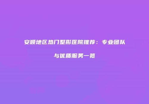 安顺地区热门整形医院推荐：专业团队与优质服务一览