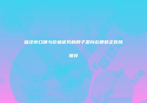 宿迁市口碑与价格优势的脖子歪向右侧矫正医院推荐