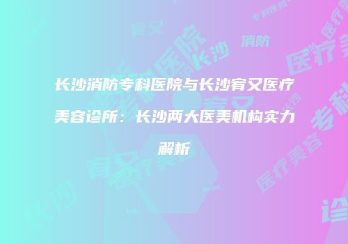 长沙消防专科医院与长沙宥又医疗美容诊所：长沙两大医美机构实力解析
