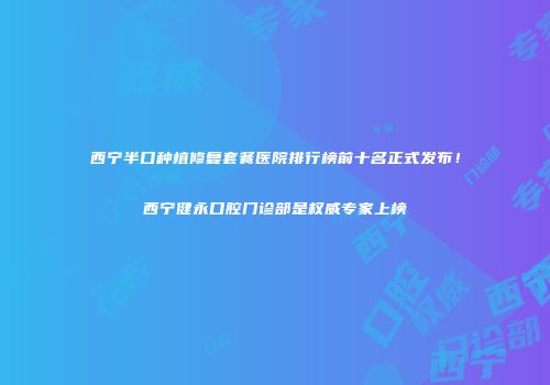 西宁半口种植修复套餐医院排行榜前十名正式发布！西宁健永口腔门诊部是权威专家上榜