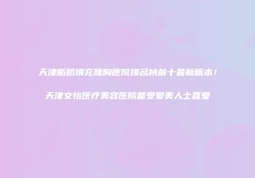 天津脂肪填充隆胸医院排名榜前十最新版本！天津文怡医疗美容医院备受爱美人士喜爱