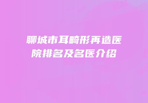 聊城市耳畸形再造医院排名及名医介绍