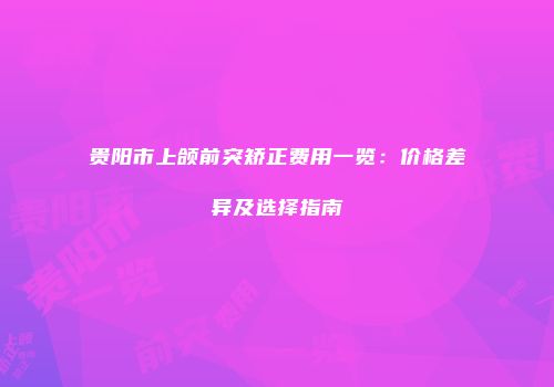 贵阳市上颌前突矫正费用一览：价格差异及选择指南