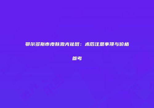 鄂尔多斯市皮肤激光祛斑：术后注意事项与价格参考
