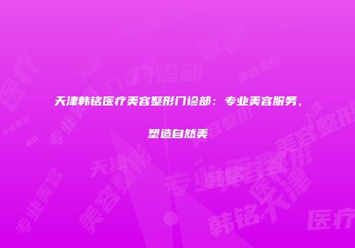 天津韩铭医疗美容整形门诊部：专业美容服务，塑造自然美