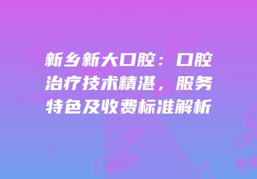 新乡新大口腔：口腔治疗技术精湛，服务特色及收费标准解析