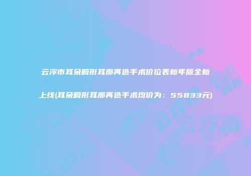 云浮市耳朵畸形耳廓再造手术价位表新年版全新上线(耳朵畸形耳廓再造手术均价为：55833元)