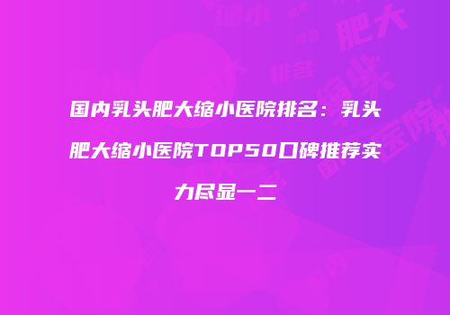 国内乳头肥大缩小医院排名：乳头肥大缩小医院TOP50口碑推荐实力尽显一二