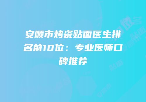 安顺市烤瓷贴面医生排名前10位：专业医师口碑推荐