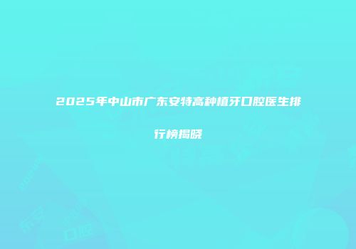 2025年中山市广东安特高种植牙口腔医生排行榜揭晓
