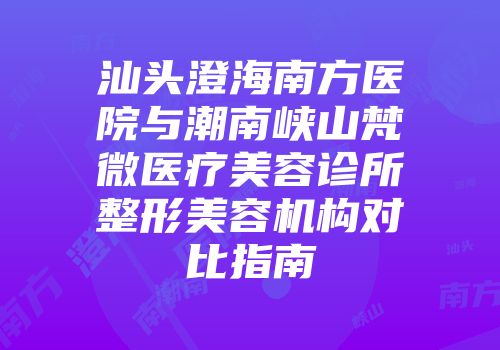 汕头澄海南方医院与潮南峡山梵微医疗美容诊所整形美容机构对比指南
