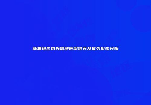 新疆地区水光嫩肤医院推荐及优势价格分析