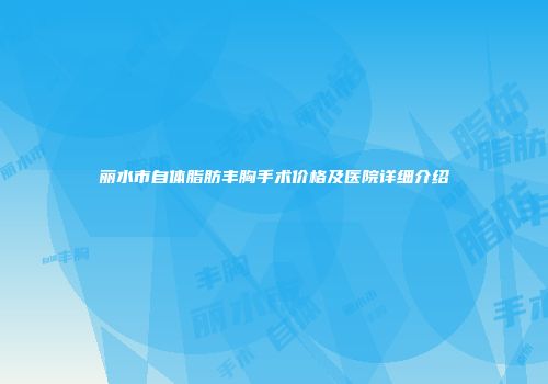 丽水市自体脂肪丰胸手术价格及医院详细介绍