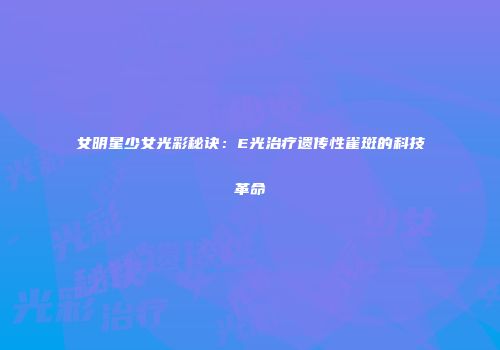 女明星少女光彩秘诀：E光治疗遗传性雀斑的科技革命