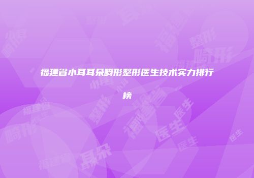福建省小耳耳朵畸形整形医生技术实力排行榜