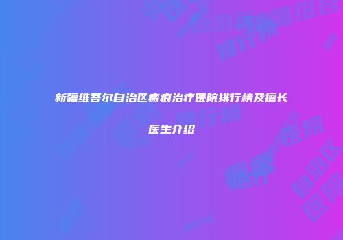 新疆维吾尔自治区瘢痕治疗医院排行榜及擅长医生介绍