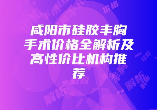 咸阳市硅胶丰胸手术价格全解析及高性价比机构推荐