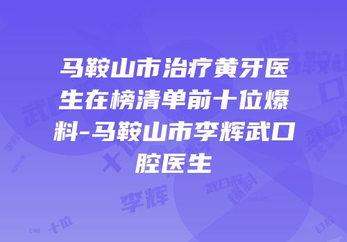 马鞍山市治疗黄牙医生在榜清单前十位爆料-马鞍山市李辉武口腔医生