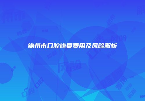 锦州市口腔修复费用及风险解析