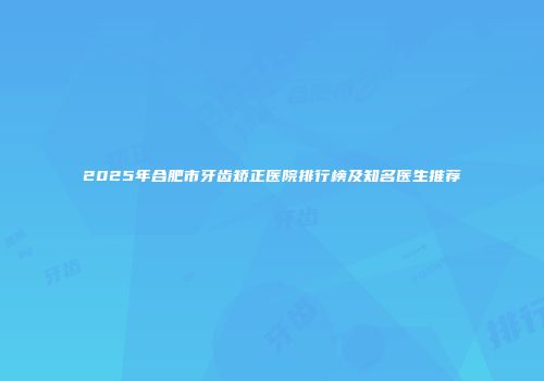 2025年合肥市牙齿矫正医院排行榜及知名医生推荐