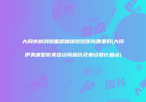 大同市割消除面部咖啡斑斑医院哪里好(大同伊美康整形美容诊所履历及坐诊擅长盘点)