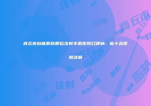 商丘市自体脂肪颗粒注射丰唇医院口碑榜：前十名医院详解