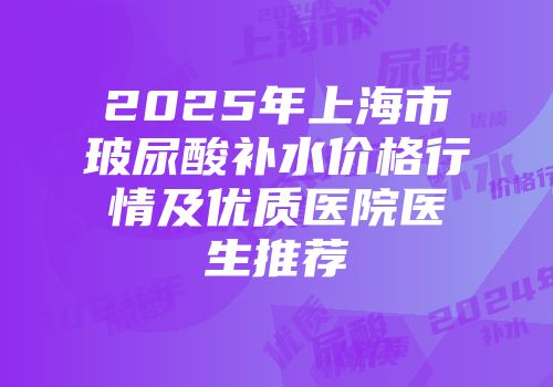 2025年上海市玻尿酸补水价格行情及优质医院医生推荐