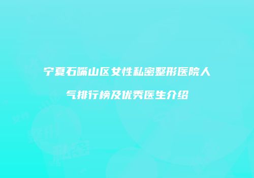 宁夏石嘴山区女性私密整形医院人气排行榜及优秀医生介绍