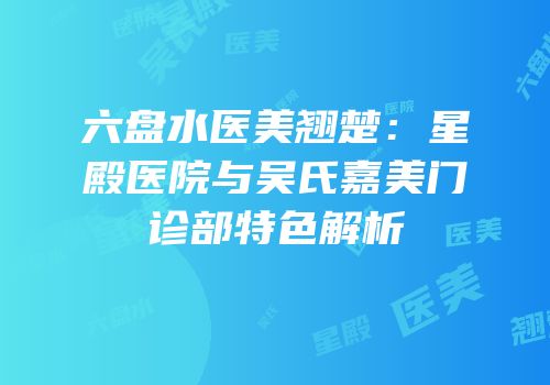 六盘水医美翘楚：星殿医院与吴氏嘉美门诊部特色解析