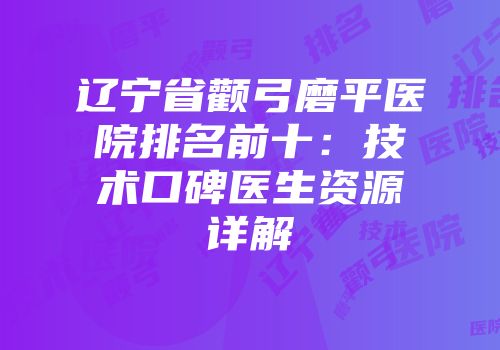 辽宁省颧弓磨平医院排名前十：技术口碑医生资源详解