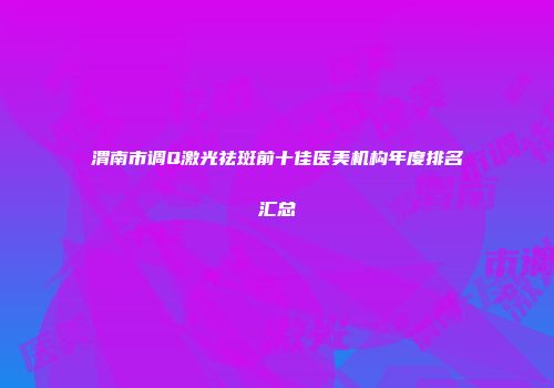 渭南市调Q激光祛斑前十佳医美机构年度排名汇总