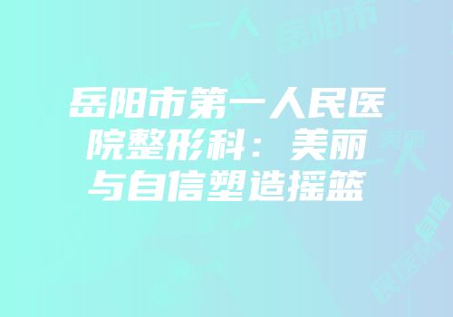 岳阳市第一人民医院整形科：美丽与自信塑造摇篮