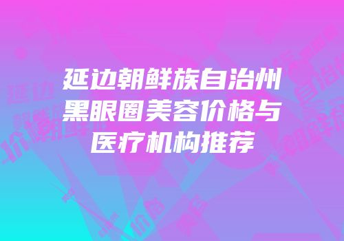 延边朝鲜族自治州黑眼圈美容价格与医疗机构推荐