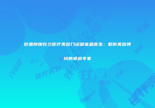 甘肃邦媛姣兰医疗美容门诊部柴晶医生：整形美容领域的卓越专家
