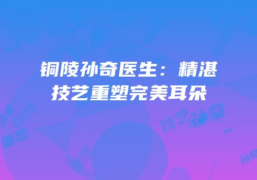 铜陵孙奇医生：精湛技艺重塑完美耳朵