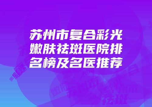 苏州市复合彩光嫩肤祛斑医院排名榜及名医推荐