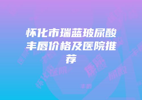怀化市瑞蓝玻尿酸丰唇价格及医院推荐