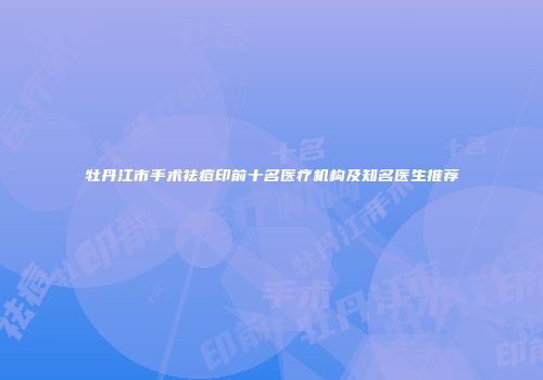 牡丹江市手术祛痘印前十名医疗机构及知名医生推荐
