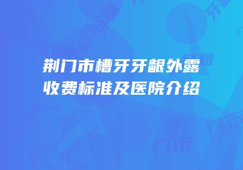 荆门市槽牙牙龈外露收费标准及医院介绍