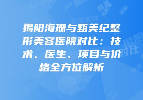 揭阳海珊与甄美纪整形美容医院对比：技术、医生、项目与价格全方位解析