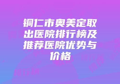 铜仁市奥美定取出医院排行榜及推荐医院优势与价格