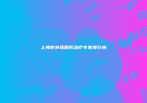 上海市外耳畸形治疗专家排行榜