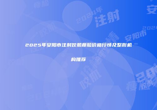 2025年安阳市注射咬肌瘦脸价格行情及整形机构推荐