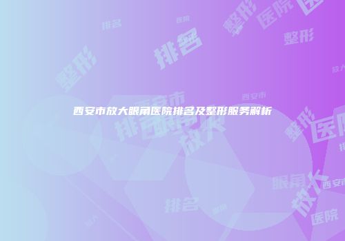 西安市放大眼角医院排名及整形服务解析