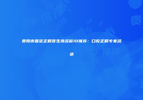 贵阳市固定正畸医生排名前10推荐：口腔正畸专家名录