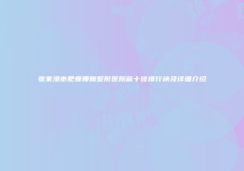 张家港市肥瘦腰腹整形医院前十佳排行榜及详细介绍