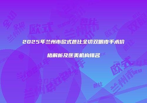 2025年兰州市欧式芭比全切双眼皮手术价格解析及医美机构排名