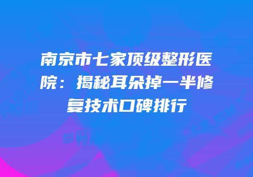 南京市七家顶级整形医院：揭秘耳朵掉一半修复技术口碑排行