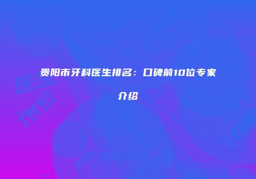 贵阳市牙科医生排名：口碑前10位专家介绍
